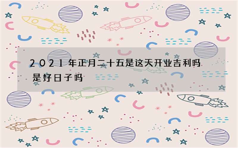 2021年正月二十五是这天开业吉利吗 是好日子吗